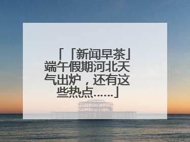 「新闻早茶」端午假期河北天气出炉，还有这些热点……