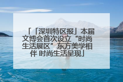 「深圳特区报」本届文博会首次设立“时尚生活展区”东方美学相伴 时尚生活呈现
