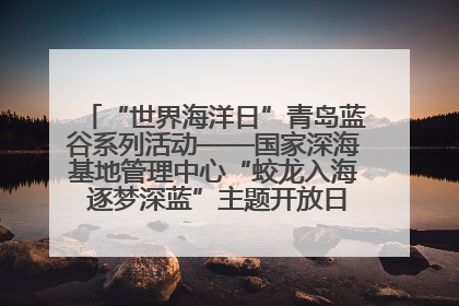 “世界海洋日”青岛蓝谷系列活动——国家深海基地管理中心“蛟龙入海 逐梦深蓝”主题开放日活动成功举办