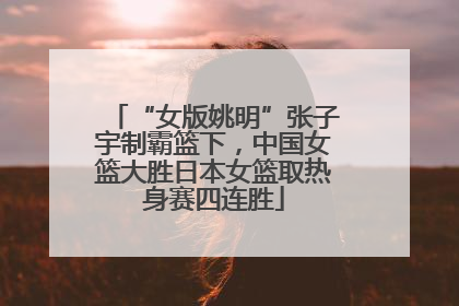 “女版姚明”张子宇制霸篮下，中国女篮大胜日本女篮取热身赛四连胜