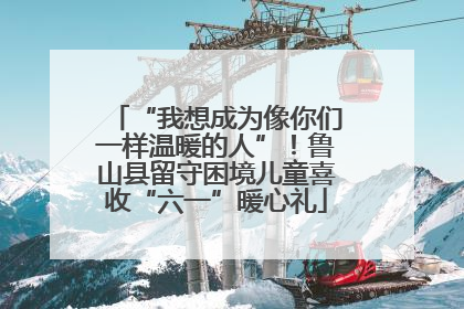 “我想成为像你们一样温暖的人”！鲁山县留守困境儿童喜收“六一”暖心礼