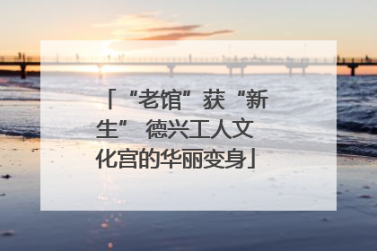 “老馆”获“新生” 德兴工人文化宫的华丽变身