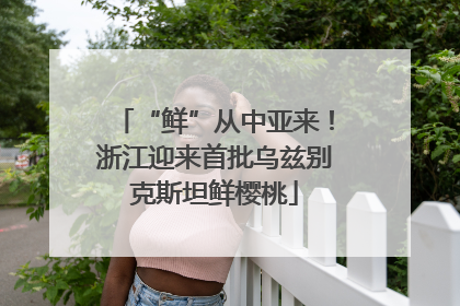 “鲜”从中亚来！浙江迎来首批乌兹别克斯坦鲜樱桃