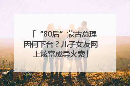 “80后”蒙古总理因何下台？儿子女友网上炫富成导火索