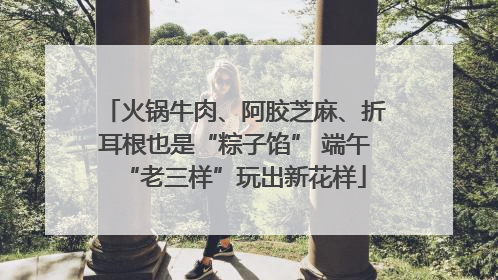 火锅牛肉、阿胶芝麻、折耳根也是“粽子馅” 端午“老三样”玩出新花样