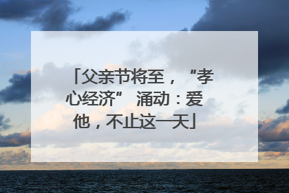 父亲节将至，“孝心经济” 涌动：爱他，不止这一天