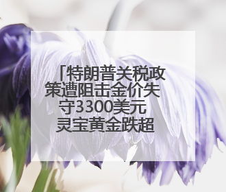 特朗普关税政策遭阻击金价失守3300美元 灵宝黄金跌超6%