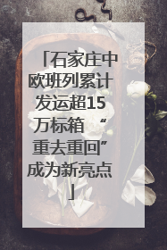 石家庄中欧班列累计发运超15万标箱 “重去重回”成为新亮点