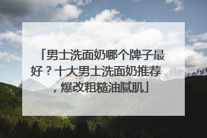 男士洗面奶哪个牌子最好？十大男士洗面奶推荐，爆改粗糙油腻肌