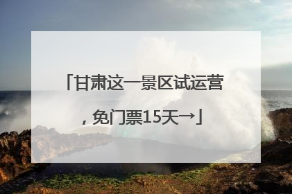 甘肃这一景区试运营，免门票15天→
