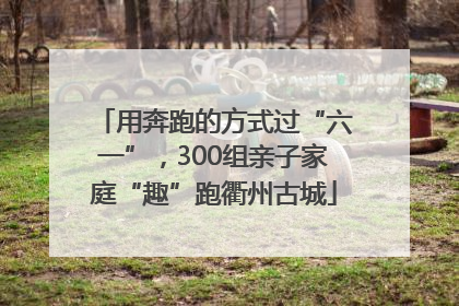 用奔跑的方式过“六一”，300组亲子家庭“趣”跑衢州古城