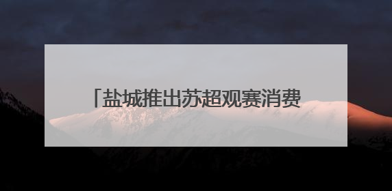 盐城推出苏超观赛消费大礼包，凭球票可享免费游景区、抽汽车大奖