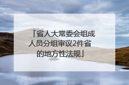 省人大常委会组成人员分组审议2件省的地方性法规