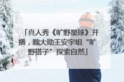 真人秀《旷野星球》开播，魏大勋王安宇组“旷野搭子”探索自然