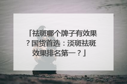 祛斑哪个牌子有效果？国货首选：淡斑祛斑效果排名第一？