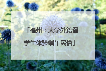 福州：大学外籍留学生体验端午民俗