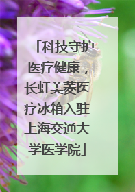 科技守护医疗健康，长虹美菱医疗冰箱入驻上海交通大学医学院