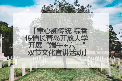 童心溯传统 粽香传情长青岛开放大学开展“端午+六一”双节文化宣讲活动