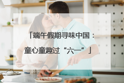 端午假期寻味中国：童心童趣过“六一”