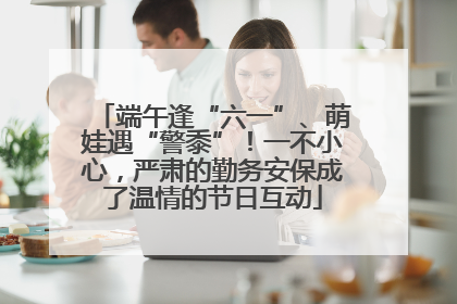 端午逢“六一”、萌娃遇“警黍”！一不小心，严肃的勤务安保成了温情的节日互动