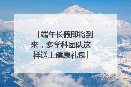 端午长假即将到来，多学科团队这样送上健康礼包
