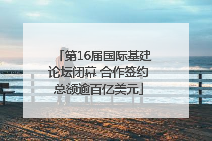 第16届国际基建论坛闭幕 合作签约总额逾百亿美元