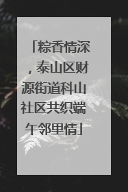 粽香情深，泰山区财源街道科山社区共织端午邻里情