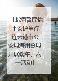 粽香警民情 平安护童行 连云港市公安局海州分局开展端午、六一活动