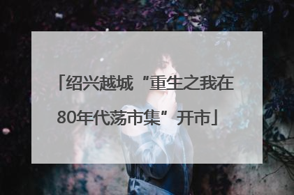 绍兴越城“重生之我在80年代荡市集”开市