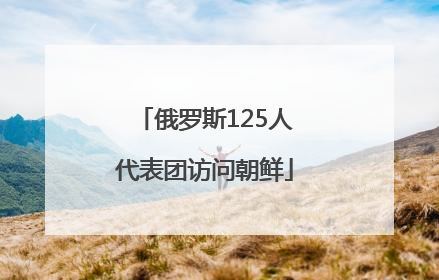 俄罗斯125人代表团访问朝鲜