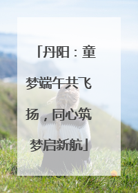 丹阳:童梦端午共飞扬,同心筑梦启新航