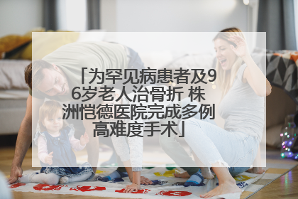 为罕见病患者及96岁老人治骨折 株洲恺德医院完成多例高难度手术