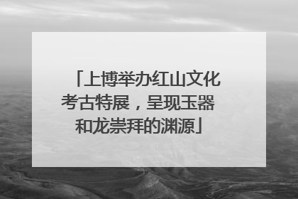 上博举办红山文化考古特展，呈现玉器和龙崇拜的渊源