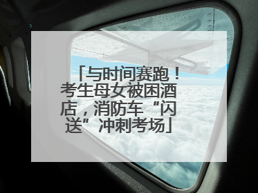 与时间赛跑！考生母女被困酒店，消防车“闪送”冲刺考场