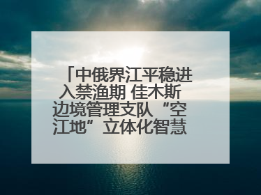 中俄界江平稳进入禁渔期 佳木斯边境管理支队“空江地”立体化智慧监管护航