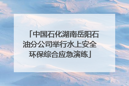 中国石化湖南岳阳石油分公司举行水上安全环保综合应急演练