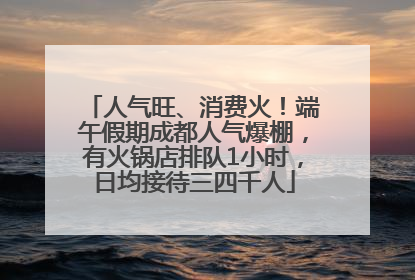 人气旺、消费火！端午假期成都人气爆棚，有火锅店排队1小时，日均接待三四千人