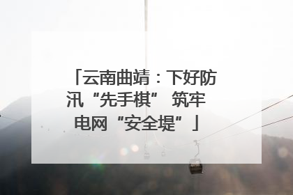 云南曲靖：下好防汛“先手棋” 筑牢电网“安全堤”