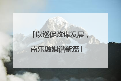 以巡促改谋发展，南乐融媒谱新篇