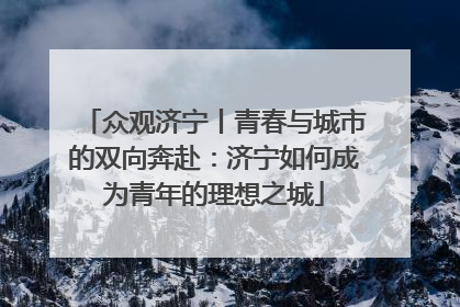众观济宁丨青春与城市的双向奔赴：济宁如何成为青年的理想之城