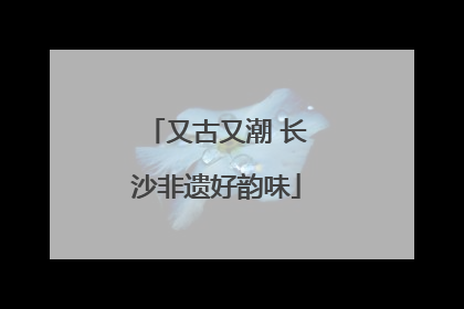 又古又潮 长沙非遗好韵味