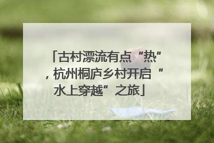 古村漂流有点“热”，杭州桐庐乡村开启“水上穿越”之旅