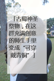 古蜀神圣祭物，在这群充满创意的师生手里变成“可穿戴青铜”