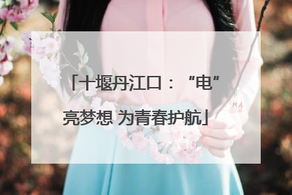 十堰丹江口：“电”亮梦想 为青春护航
