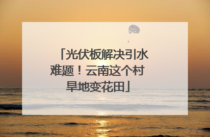 光伏板解决引水难题！云南这个村旱地变花田