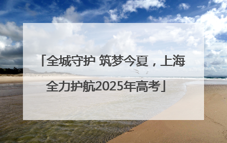 全城守护 筑梦今夏，上海全力护航2025年高考