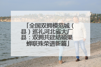 全国双拥模范城（县）巡礼河北省大厂县：双拥共建结硕果 蝉联殊荣谱新篇