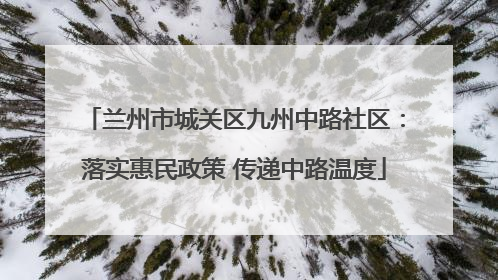 兰州市城关区九州中路社区：落实惠民政策 传递中路温度