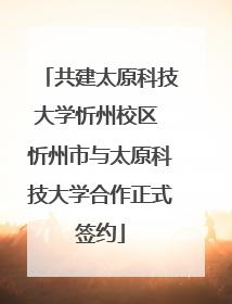 共建太原科技大学忻州校区 忻州市与太原科技大学合作正式签约
