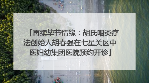 再续毕节情缘：胡氏咽炎疗法创始人胡春强在七星关区中医妇幼集团医院预约开诊